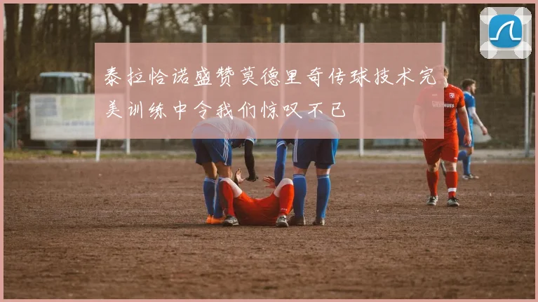 泰拉恰诺盛赞莫德里奇传球技术完美训练中令我们惊叹不已